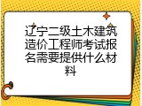辽宁二级土木建筑造价工程师考试报名需要提供什么材料