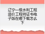 辽宁一级水利工程造价工程师证书电子版在哪下载怎么下