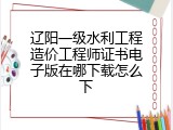 辽阳一级水利工程造价工程师证书电子版在哪下载怎么下