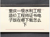 重庆一级水利工程造价工程师证书电子版在哪下载怎么下