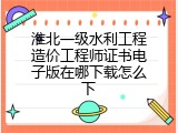 淮北一级水利工程造价工程师证书电子版在哪下载怎么下