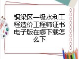 铜梁区一级水利工程造价工程师证书电子版在哪下载怎么下