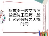 黔东南一级交通运输造价工程师一般什么时候报名大概时间