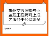 郴州交通运输专业监理工程师网上报名服务平台网址多少