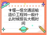 十堰一级交通运输造价工程师一般什么时候报名大概时间