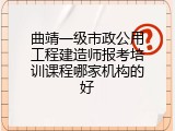曲靖一级市政公用工程建造师报考培训课程哪家机构的好