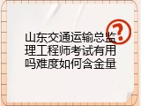 山东交通运输总监理工程师考试有用吗难度如何含金量