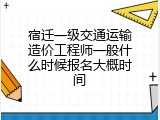 宿迁一级交通运输造价工程师一般什么时候报名大概时间