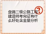 盘锦二级公路工程建造师考完证有什么好处含金量分析