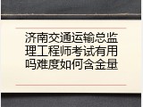 济南交通运输总监理工程师考试有用吗难度如何含金量