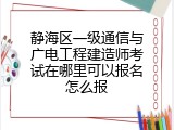 静海区一级通信与广电工程建造师考试在哪里可以报名怎么报