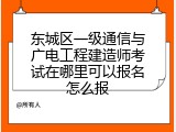东城区一级通信与广电工程建造师考试在哪里可以报名怎么报