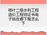 喀什二级水利工程造价工程师证书电子版在哪下载怎么下