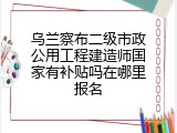 乌兰察布二级市政公用工程建造师国家有补贴吗在哪里报名