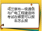 乌兰察布一级通信与广电工程建造师考试在哪里可以报名怎么报