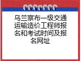 乌兰察布一级交通运输造价工程师报名和考试时间及报名网址