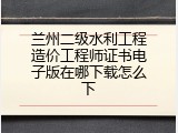 兰州二级水利工程造价工程师证书电子版在哪下载怎么下