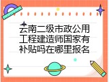 云南二级市政公用工程建造师国家有补贴吗在哪里报名