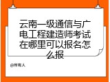 云南一级通信与广电工程建造师考试在哪里可以报名怎么报
