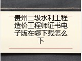 贵州二级水利工程造价工程师证书电子版在哪下载怎么下