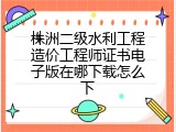 株洲二级水利工程造价工程师证书电子版在哪下载怎么下