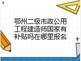 鄂州二级市政公用工程建造师国家有补贴吗在哪里报名