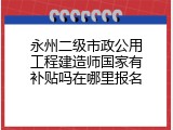 永州二级市政公用工程建造师国家有补贴吗在哪里报名