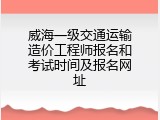 威海一级交通运输造价工程师报名和考试时间及报名网址