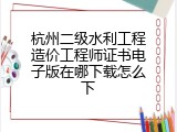 杭州二级水利工程造价工程师证书电子版在哪下载怎么下