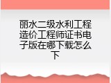 丽水二级水利工程造价工程师证书电子版在哪下载怎么下