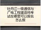牡丹江一级通信与广电工程建造师考试在哪里可以报名怎么报
