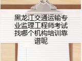 黑龙江交通运输专业监理工程师考试找哪个机构培训靠谱呢