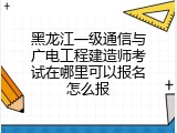 黑龙江一级通信与广电工程建造师考试在哪里可以报名怎么报