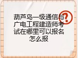 葫芦岛一级通信与广电工程建造师考试在哪里可以报名怎么报