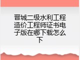 晋城二级水利工程造价工程师证书电子版在哪下载怎么下