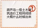 葫芦岛一级土木建筑造价工程师成绩大概什么时候出来