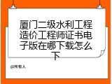 厦门二级水利工程造价工程师证书电子版在哪下载怎么下