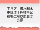 平谷区二级水利水电建造工程师考试在哪里可以报名怎么报