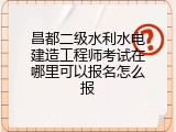 昌都二级水利水电建造工程师考试在哪里可以报名怎么报