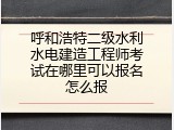 呼和浩特二级水利水电建造工程师考试在哪里可以报名怎么报