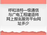 呼和浩特一级通信与广电工程建造师网上报名服务平台网址多少