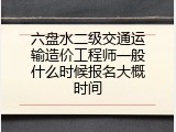 六盘水二级交通运输造价工程师一般什么时候报名大概时间