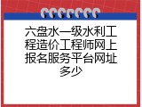 六盘水一级水利工程造价工程师网上报名服务平台网址多少