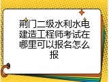 荆门二级水利水电建造工程师考试在哪里可以报名怎么报