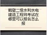 鹤壁二级水利水电建造工程师考试在哪里可以报名怎么报