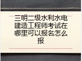 三明二级水利水电建造工程师考试在哪里可以报名怎么报