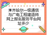 齐齐哈尔一级通信与广电工程建造师网上报名服务平台网址多少