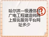 哈尔滨一级通信与广电工程建造师网上报名服务平台网址多少