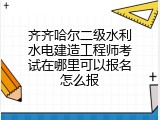 齐齐哈尔二级水利水电建造工程师考试在哪里可以报名怎么报