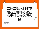 吉林二级水利水电建造工程师考试在哪里可以报名怎么报